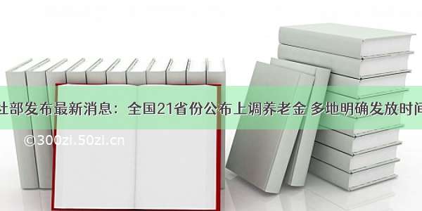 人社部发布最新消息：全国21省份公布上调养老金 多地明确发放时间表