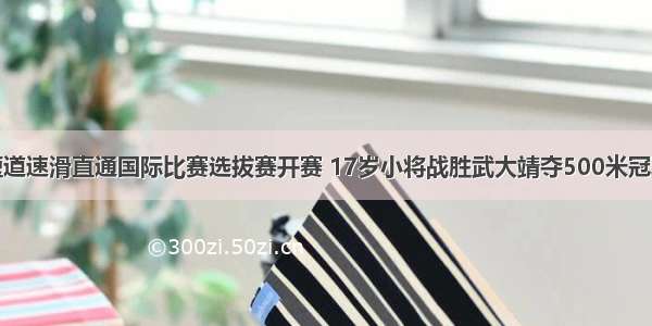 短道速滑直通国际比赛选拔赛开赛 17岁小将战胜武大靖夺500米冠军