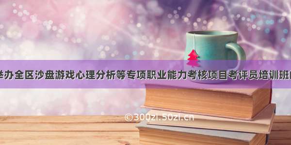 关于举办全区沙盘游戏心理分析等专项职业能力考核项目考评员培训班的通知