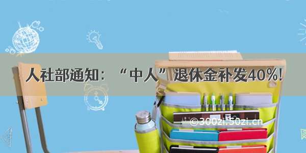 人社部通知：“中人”退休金补发40%!