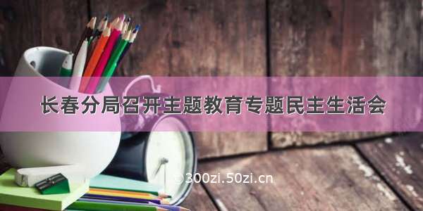 长春分局召开主题教育专题民主生活会