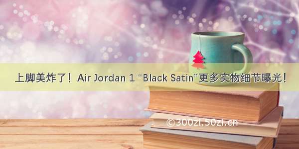 上脚美炸了！Air Jordan 1 “Black Satin”更多实物细节曝光！