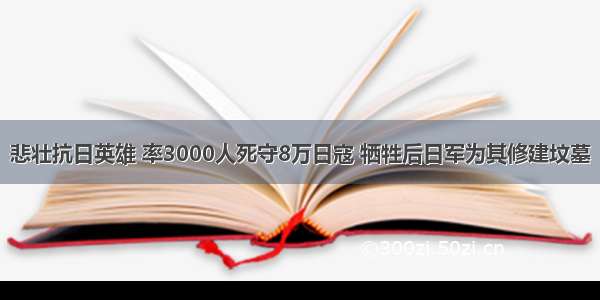 悲壮抗日英雄 率3000人死守8万日寇 牺牲后日军为其修建坟墓