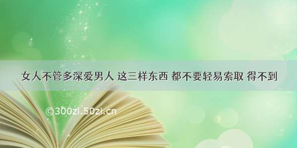 女人不管多深爱男人 这三样东西 都不要轻易索取 得不到