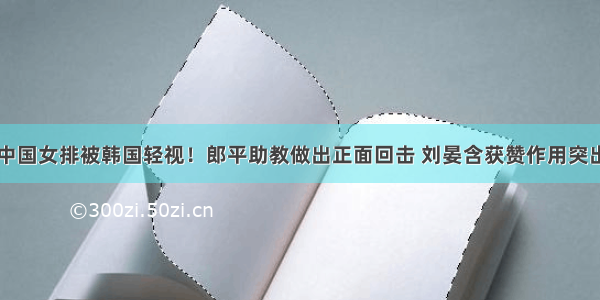 中国女排被韩国轻视！郎平助教做出正面回击 刘晏含获赞作用突出