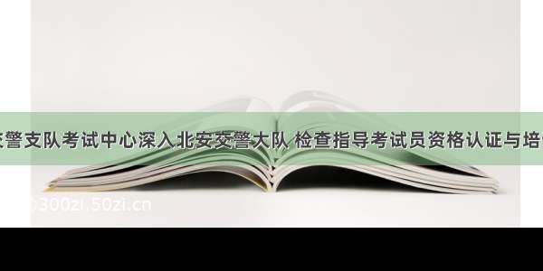 黑河交警支队考试中心深入北安交警大队 检查指导考试员资格认证与培训工作