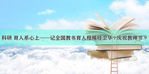 科研 育人系心上——记全国教书育人楷模桂卫华 | 庆祝教师节⑨