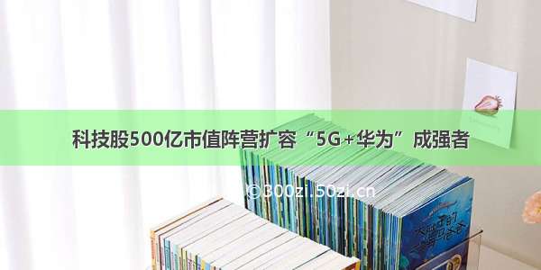 科技股500亿市值阵营扩容“5G+华为”成强者