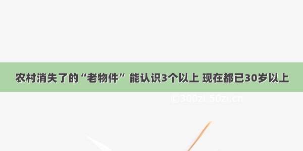 农村消失了的“老物件” 能认识3个以上 现在都已30岁以上