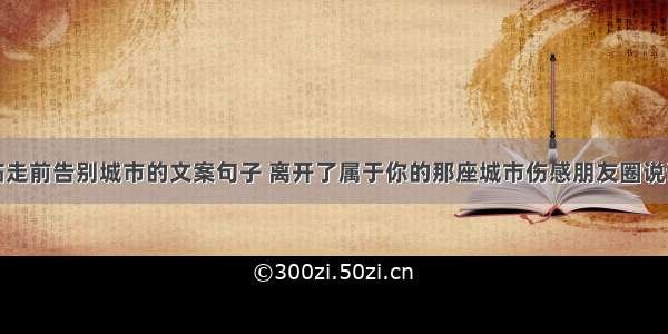 临走前告别城市的文案句子 离开了属于你的那座城市伤感朋友圈说说