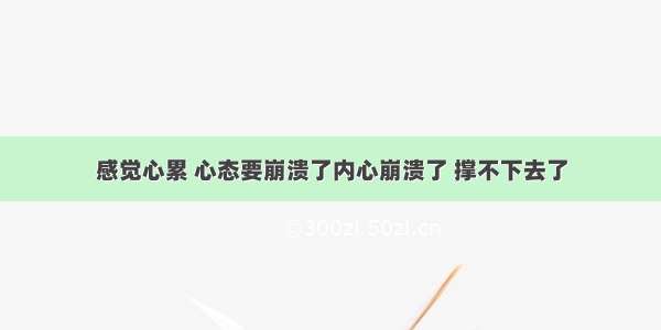 感觉心累 心态要崩溃了内心崩溃了 撑不下去了