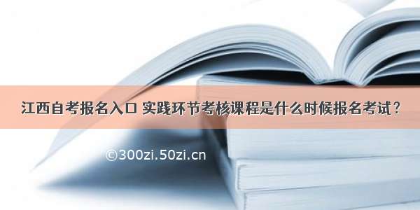 江西自考报名入口 实践环节考核课程是什么时候报名考试？