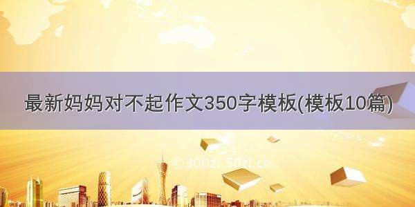 最新妈妈对不起作文350字模板(模板10篇)