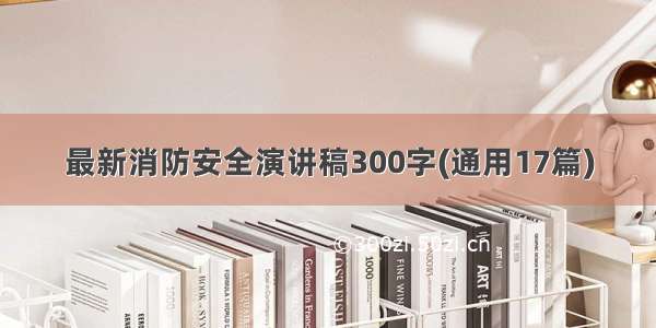 最新消防安全演讲稿300字(通用17篇)