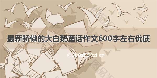 最新骄傲的大白鹅童话作文600字左右优质