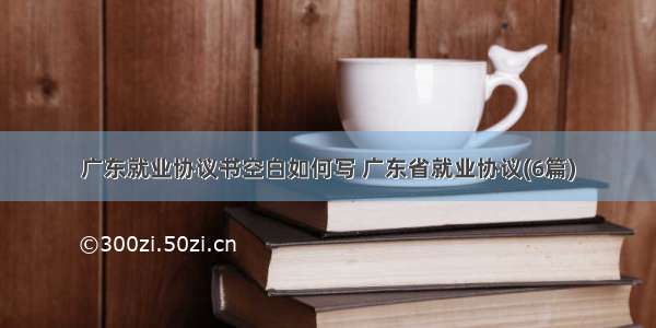 广东就业协议书空白如何写 广东省就业协议(6篇)