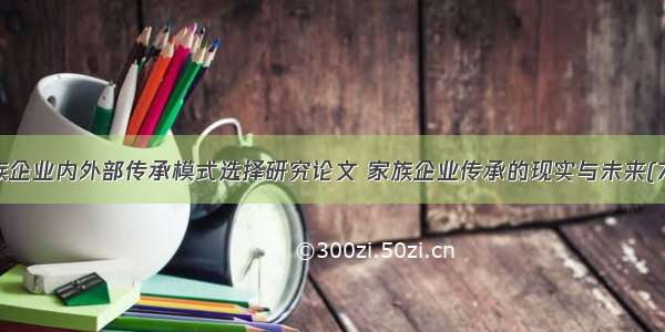 家族企业内外部传承模式选择研究论文 家族企业传承的现实与未来(7篇)