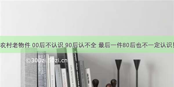 农村老物件 00后不认识 90后认不全 最后一件80后也不一定认识！