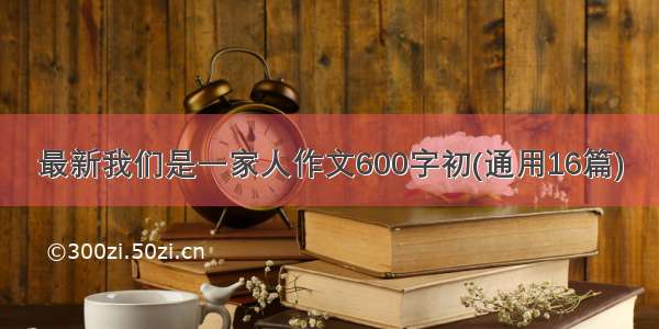 最新我们是一家人作文600字初(通用16篇)