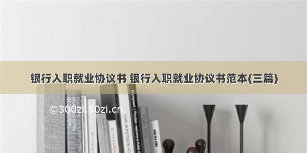 银行入职就业协议书 银行入职就业协议书范本(三篇)