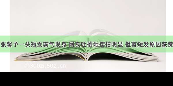 张馨予一头短发霸气现身 网友吐槽她摆拍明显 但剪短发原因获赞