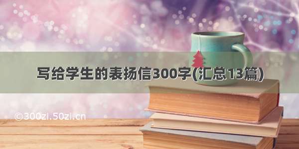 写给学生的表扬信300字(汇总13篇)