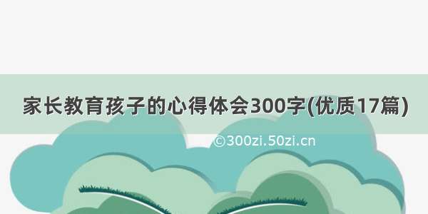 家长教育孩子的心得体会300字(优质17篇)