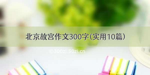 北京故宫作文300字(实用10篇)