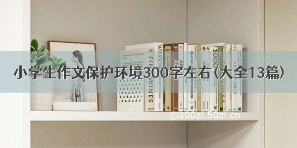 小学生作文保护环境300字左右(大全13篇)