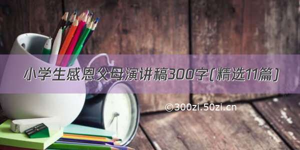 小学生感恩父母演讲稿300字(精选11篇)