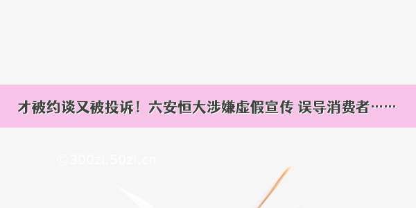 才被约谈又被投诉！六安恒大涉嫌虚假宣传 误导消费者……