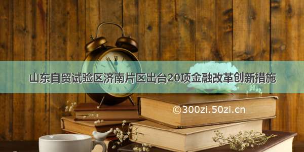 山东自贸试验区济南片区出台20项金融改革创新措施