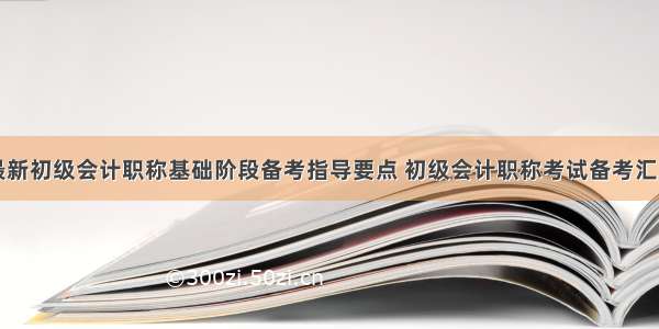 最新初级会计职称基础阶段备考指导要点 初级会计职称考试备考汇总