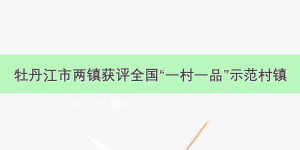 牡丹江市两镇获评全国“一村一品”示范村镇