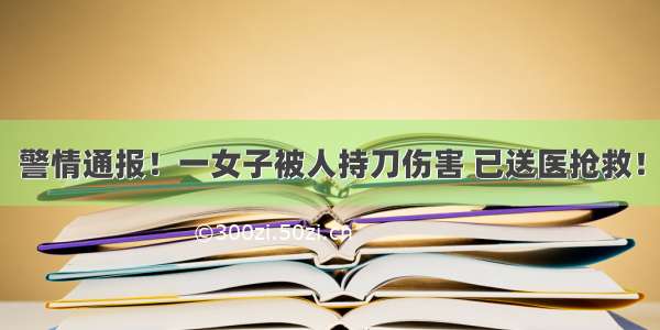 警情通报！一女子被人持刀伤害 已送医抢救！