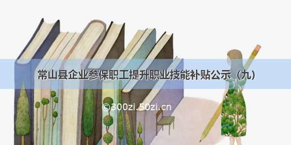 常山县企业参保职工提升职业技能补贴公示（九）