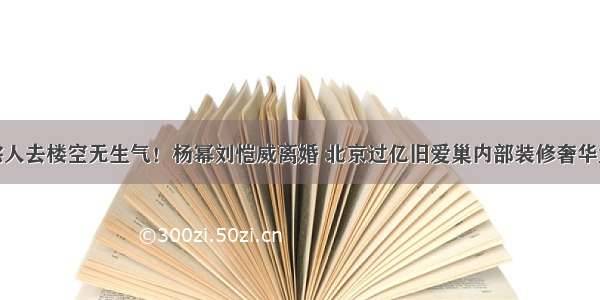 过亿豪宅人去楼空无生气！杨幂刘恺威离婚 北京过亿旧爱巢内部装修奢华大气曝光