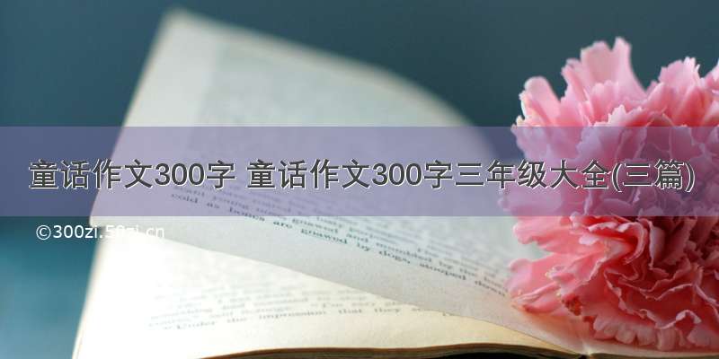 童话作文300字 童话作文300字三年级大全(三篇)