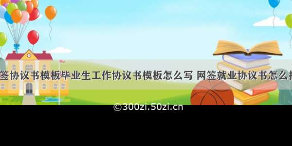 毕业生网签协议书模板毕业生工作协议书模板怎么写 网签就业协议书怎么打印(4篇)