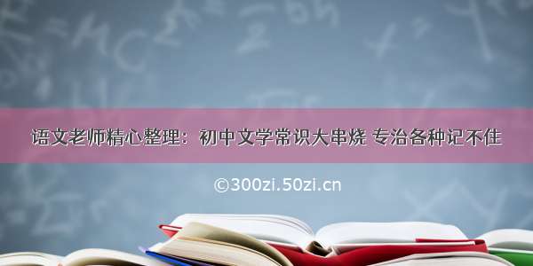 语文老师精心整理：初中文学常识大串烧 专治各种记不住