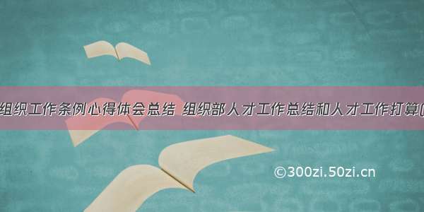 人才组织工作条例心得体会总结 组织部人才工作总结和人才工作打算(7篇)