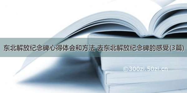 东北解放纪念碑心得体会和方法 去东北解放纪念碑的感受(3篇)