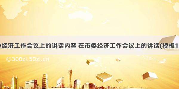 市委经济工作会议上的讲话内容 在市委经济工作会议上的讲话(模板10篇)