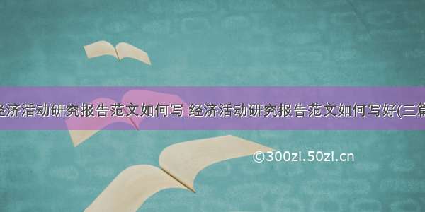 经济活动研究报告范文如何写 经济活动研究报告范文如何写好(三篇)