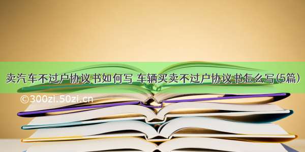 卖汽车不过户协议书如何写 车辆买卖不过户协议书怎么写(5篇)