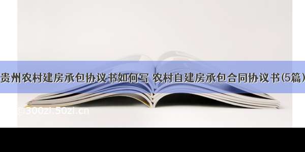 贵州农村建房承包协议书如何写 农村自建房承包合同协议书(5篇)
