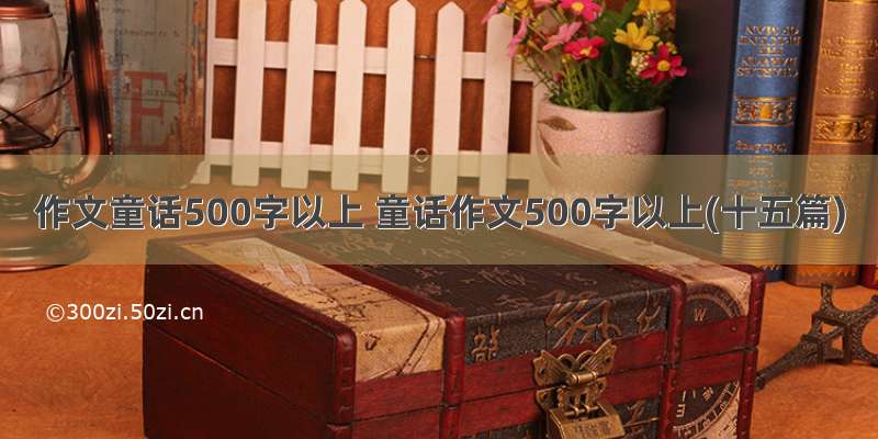 作文童话500字以上 童话作文500字以上(十五篇)