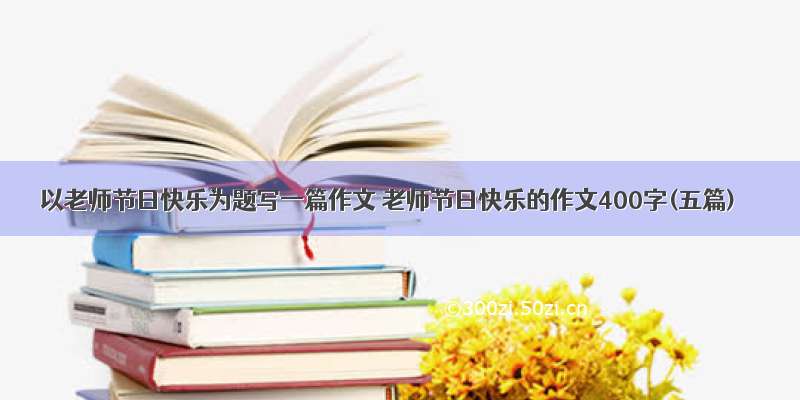 以老师节日快乐为题写一篇作文 老师节日快乐的作文400字(五篇)