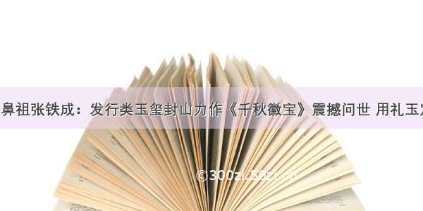 玉玺开山鼻祖张铁成：发行类玉玺封山力作《千秋徽宝》震撼问世 用礼玉定格时代！