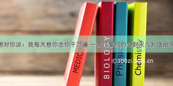 亲爱的我想对你说：我每天想你念你千万遍 一首《爱你的心到永久》送给天下有情人！